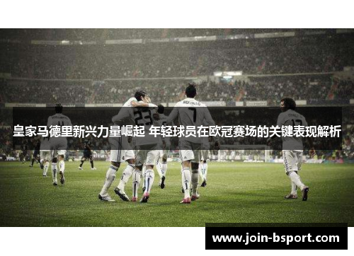 皇家马德里新兴力量崛起 年轻球员在欧冠赛场的关键表现解析