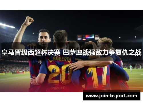 皇马晋级西超杯决赛 巴萨迎战强敌力争复仇之战