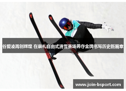 谷爱凌再创辉煌 在崇礼自由式滑雪赛场勇夺金牌书写历史新篇章