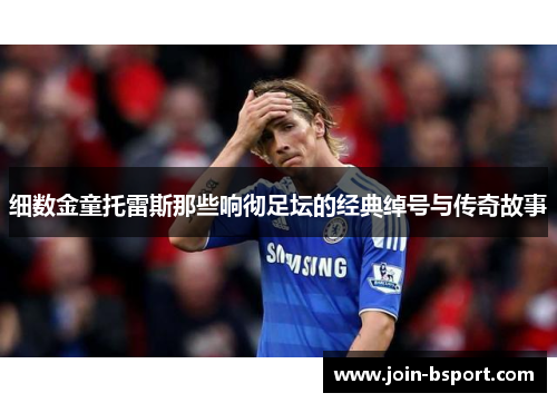 细数金童托雷斯那些响彻足坛的经典绰号与传奇故事