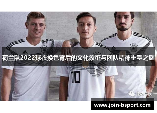 荷兰队2022球衣换色背后的文化象征与团队精神重塑之谜
